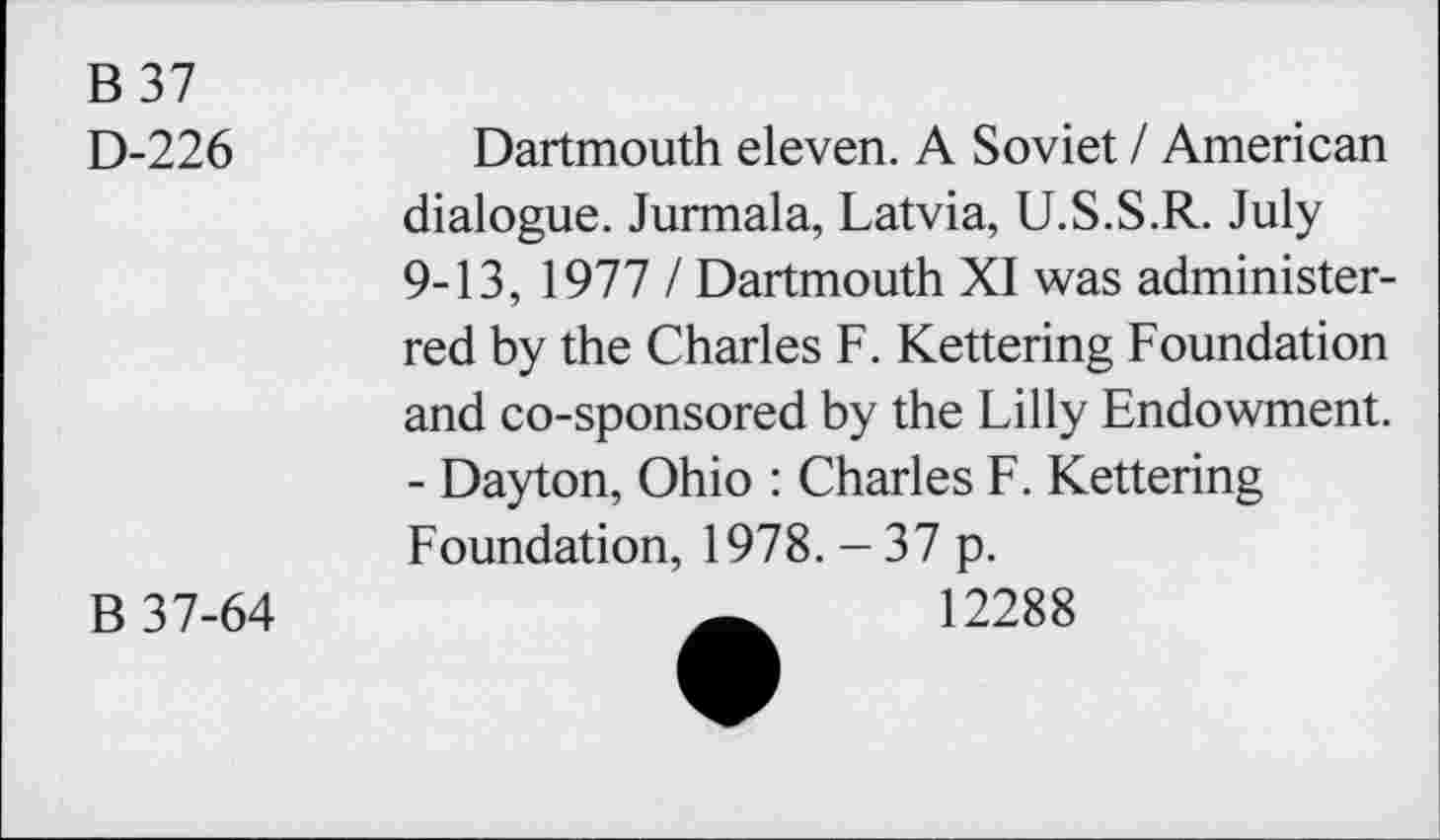 ﻿B 37
D-226
B 37-64
Dartmouth eleven. A Soviet / American dialogue. Jurmala, Latvia, U.S.S.R. July 9-13, 1977 / Dartmouth XI was administer-red by the Charles F. Kettering Foundation and co-sponsored by the Lilly Endowment. - Dayton, Ohio : Charles F. Kettering Foundation, 1978. - 37 p.
12288